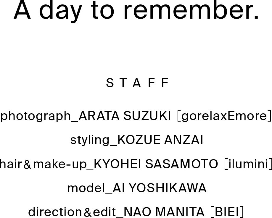 A day to remember. STAFF photograph_ARATA SUZUKI ［gorelaxEmore］styling_KOZUE ANZAI hair&make-up_KYOHEI SASAMOTO ［ilumini］model_AI YOSHIKAWA direction&edit_NAO MANITA ［BIEI］
